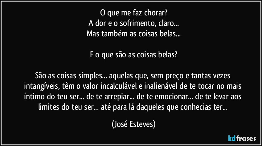 O que me faz chorar?
A dor e o sofrimento, claro...
Mas também as coisas belas...

E o que são as coisas belas?

São as coisas simples... aquelas que, sem preço e tantas vezes intangíveis, têm o valor incalculável e inalienável de te tocar no mais íntimo do teu ser... de te arrepiar... de te emocionar... de te levar aos limites do teu ser... até para lá daqueles que conhecias ter... (José Esteves)