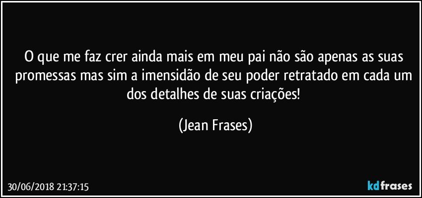 O que me faz crer ainda mais em meu pai não são apenas as suas promessas mas sim a imensidão de seu poder retratado em cada um dos detalhes de suas criações! (Jean Frases)