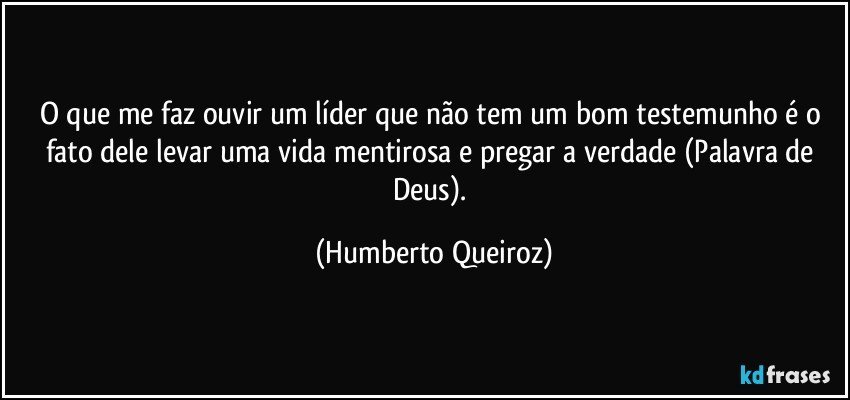 O que me faz ouvir um líder que não tem um bom testemunho é o fato dele levar uma vida mentirosa e pregar a verdade (Palavra de Deus). (Humberto Queiroz)