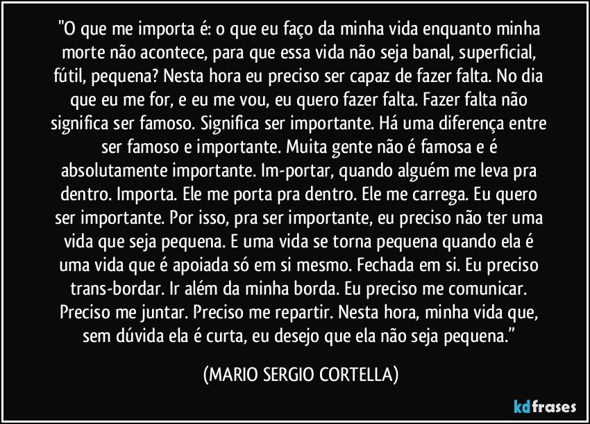 "O que me importa é: o que eu faço da minha vida enquanto minha morte não acontece, para que essa vida não seja banal, superficial, fútil, pequena? Nesta hora eu preciso ser capaz de fazer falta. No dia que eu me for, e eu me vou, eu quero fazer falta. Fazer falta não significa ser famoso. Significa ser importante. Há uma diferença entre ser famoso e importante. Muita gente não é famosa e é absolutamente importante. Im-portar, quando alguém me leva pra dentro. Importa. Ele me porta pra dentro. Ele me carrega. Eu quero ser importante. Por isso, pra ser importante, eu preciso não ter uma vida que seja pequena. E uma vida se torna pequena quando ela é uma vida que é apoiada só em si mesmo. Fechada em si. Eu preciso trans-bordar. Ir além da minha borda. Eu preciso me comunicar. Preciso me juntar. Preciso me repartir. Nesta hora, minha vida que, sem dúvida ela é curta, eu desejo que ela não seja pequena.” (MARIO SERGIO CORTELLA)