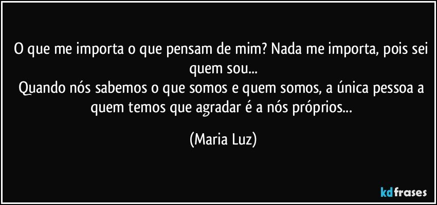 O que me importa o que pensam de mim? Nada me importa, pois sei quem sou...
Quando nós sabemos o que somos e quem somos, a única pessoa a quem temos que agradar é a nós próprios... (Maria Luz)