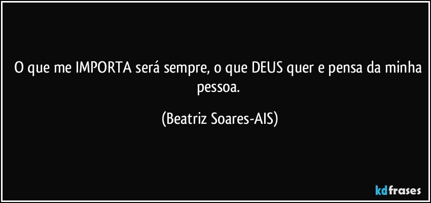 O que me IMPORTA será sempre, o que DEUS quer e pensa da minha pessoa. (Beatriz Soares-AIS)