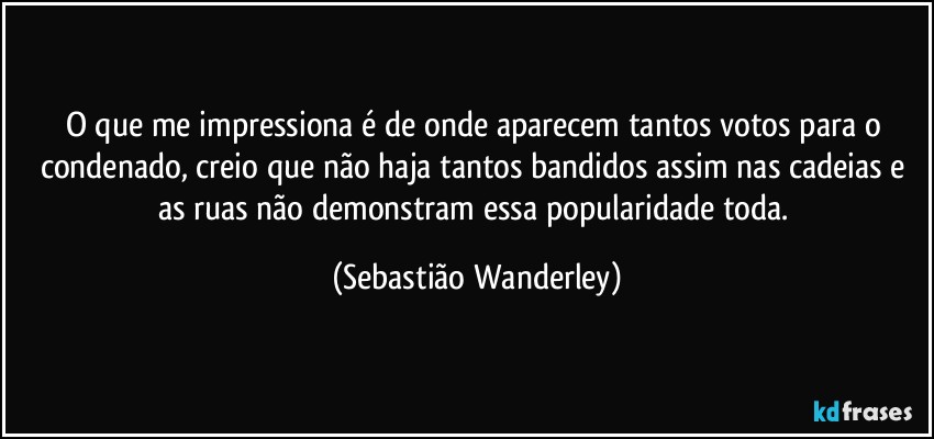 O que me impressiona é de onde aparecem tantos votos para o condenado, creio que não haja tantos bandidos assim nas cadeias e as ruas não demonstram essa popularidade toda. (Sebastião Wanderley)