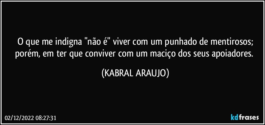 O que me indigna "não é" viver com um punhado de mentirosos;
porém, em ter que conviver com um maciço dos seus apoiadores. (KABRAL ARAUJO)