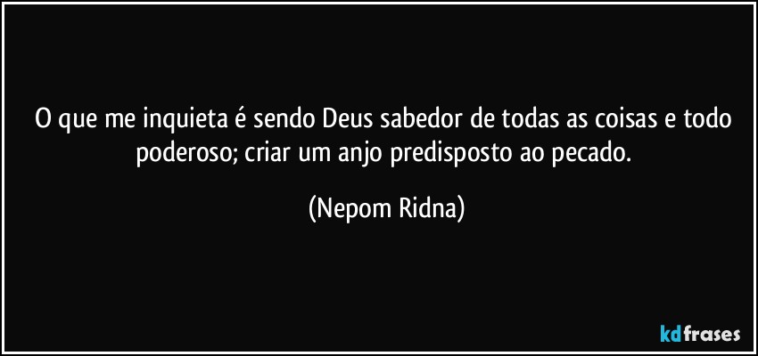 O que me inquieta é sendo Deus sabedor de todas as coisas e todo poderoso; criar um anjo predisposto ao pecado. (Nepom Ridna)