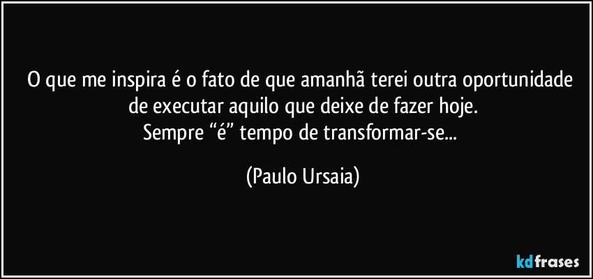 O que me inspira é o fato de que amanhã terei outra oportunidade de executar aquilo que deixe de fazer hoje.
Sempre “é” tempo de transformar-se... (Paulo Ursaia)