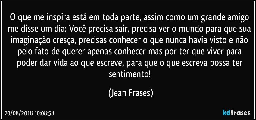 O que me inspira está em toda parte, assim como um grande amigo me disse um dia: Você precisa sair, precisa ver o mundo para que sua imaginação cresça, precisas conhecer o que nunca havia visto e não pelo fato de querer apenas conhecer mas por ter que viver para poder dar vida ao que escreve, para que o que escreva possa ter sentimento! (Jean Frases)