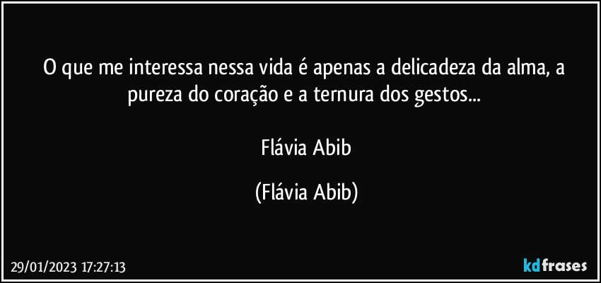 O que me interessa nessa vida é apenas a delicadeza da alma, a pureza do coração e a ternura dos gestos...  

 Flávia Abib (Flávia Abib)