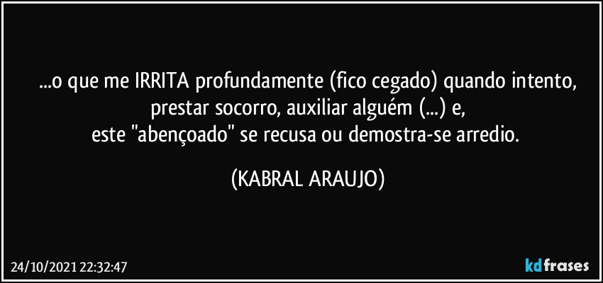 ...o que me IRRITA profundamente (fico cegado) quando intento,
prestar socorro, auxiliar alguém (...) e,
este "abençoado" se recusa ou demostra-se arredio. (KABRAL ARAUJO)