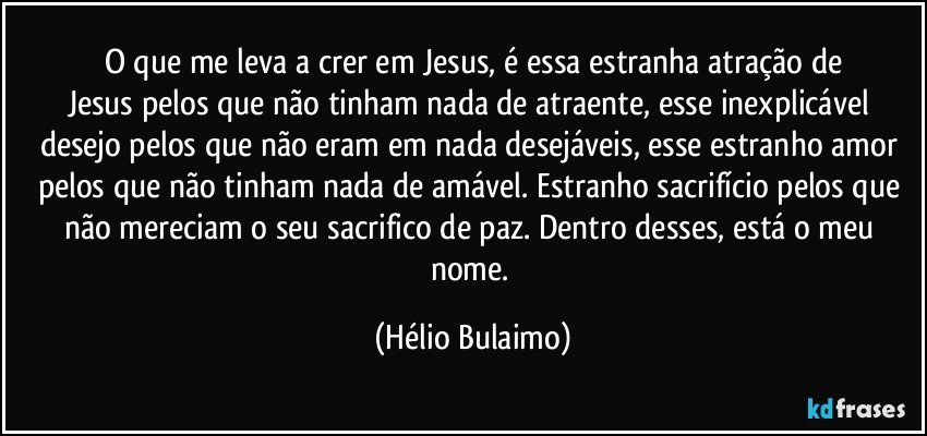 O que me leva a crer em Jesus, é essa estranha atração de
Jesus pelos que não tinham nada de atraente, esse inexplicável desejo pelos que não eram em nada desejáveis, esse estranho amor pelos que não tinham nada de amável. Estranho sacrifício pelos que não mereciam o seu sacrifico de paz. Dentro desses, está o meu nome. (Hélio Bulaimo)