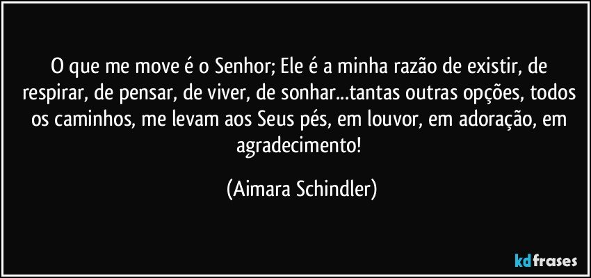 O que me move é o Senhor; Ele é a minha razão de existir, de respirar, de pensar, de viver, de  sonhar...tantas outras opções, todos os caminhos, me levam aos Seus pés, em louvor, em adoração, em agradecimento! (Aimara Schindler)