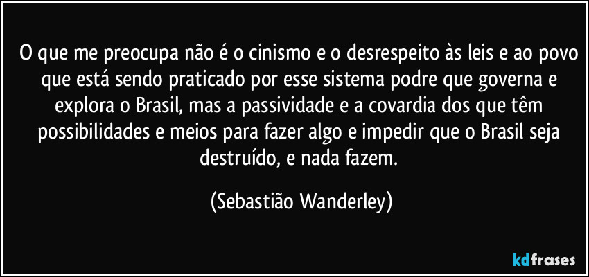 O que me preocupa não é o cinismo e o desrespeito às leis e ao povo que está sendo praticado por esse sistema podre que governa e explora o Brasil, mas a passividade e a covardia dos que têm possibilidades e meios para fazer algo e impedir que o Brasil seja destruído, e nada fazem. (Sebastião Wanderley)