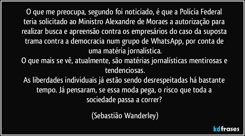 O que me preocupa, segundo foi noticiado, é que a Polícia Federal teria solicitado ao Ministro Alexandre de Moraes a autorização para realizar busca e apreensão contra os empresários do caso da suposta trama contra a democracia num grupo de WhatsApp, por conta de uma matéria jornalística.
O que mais se vê, atualmente, são matérias jornalísticas mentirosas e tendenciosas.
As liberdades individuais já estão sendo desrespeitadas há bastante tempo. Já pensaram, se essa moda pega, o risco que toda a sociedade passa a correr? (Sebastião Wanderley)