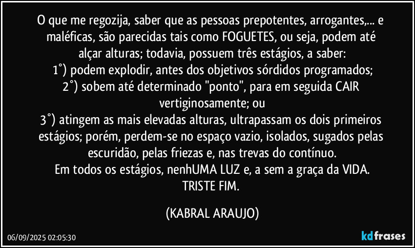 O que me regozija, saber que as pessoas prepotentes, arrogantes,... e maléficas, são parecidas tais como FOGUETES, ou seja, podem até alçar alturas; todavia, possuem três estágios, a saber:
1°) podem explodir, antes dos objetivos sórdidos programados;
2°) sobem até determinado "ponto", para em seguida CAIR vertiginosamente; ou
3°) atingem as mais elevadas alturas, ultrapassam os dois primeiros estágios; porém, perdem-se no espaço vazio, isolados, sugados pelas escuridão, pelas friezas e, nas trevas do contínuo.
Em todos os estágios, nenhUMA LUZ e, a sem a graça da VIDA.
TRISTE FIM. (KABRAL ARAUJO)