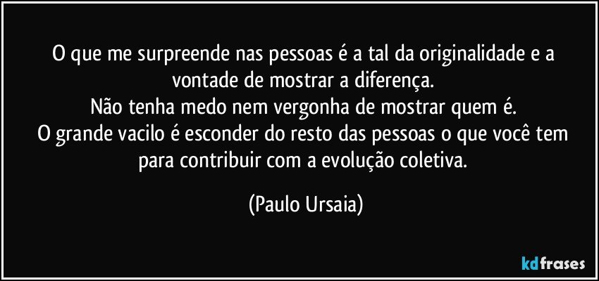 O que me surpreende nas pessoas é a tal da originalidade e a vontade de mostrar a diferença. 
Não tenha medo nem vergonha de mostrar quem é. 
O grande vacilo é esconder do resto das pessoas o que você tem para contribuir com a evolução coletiva. (Paulo Ursaia)