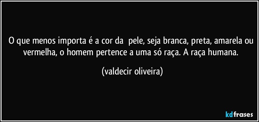 O que menos importa é a cor da ⁠pele, seja branca, preta, amarela ou vermelha, o homem pertence a uma só raça. A raça humana. (valdecir oliveira)