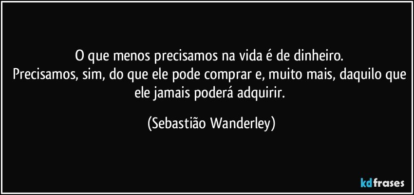 O que menos precisamos na vida é de dinheiro. 
Precisamos, sim, do que ele pode comprar e, muito mais, daquilo que ele jamais poderá adquirir. (Sebastião Wanderley)