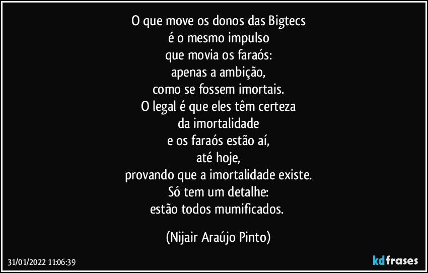 O que move os donos das Bigtecs
é o mesmo impulso
que movia os faraós:
apenas a ambição,
como se fossem imortais.
O legal é que eles têm certeza
da imortalidade
e os faraós estão aí,
até hoje,
provando que a imortalidade existe.
Só tem um detalhe:
estão todos mumificados. (Nijair Araújo Pinto)