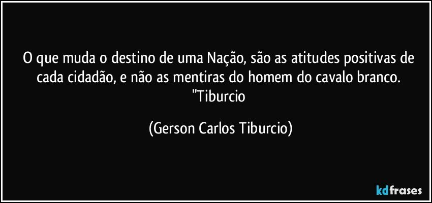 O que muda o destino de uma Nação, são as atitudes positivas de cada cidadão, e não as mentiras do homem do cavalo branco. "Tiburcio (Gerson Carlos Tiburcio)