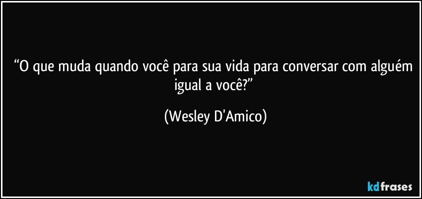 “O que muda quando você para sua vida para conversar com alguém igual a você?” (Wesley D'Amico)