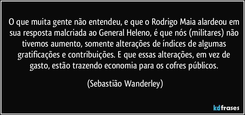 O que muita gente não entendeu, e que o Rodrigo Maia alardeou em sua resposta malcriada ao General Heleno, é que nós (militares) não tivemos aumento, somente alterações de índices de algumas gratificações e contribuições. E que essas alterações, em vez de gasto, estão trazendo economia para os cofres públicos. (Sebastião Wanderley)
