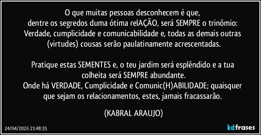 O que muitas pessoas desconhecem é que, 
dentre os segredos duma ótima relAÇÃO, será SEMPRE o trinômio: Verdade, cumplicidade e comunicabilidade e, todas as demais outras (virtudes) cousas serão paulatinamente acrescentadas.

Pratique estas SEMENTES e, o teu jardim será esplêndido e a tua colheita será SEMPRE abundante.
Onde há VERDADE, Cumplicidade e Comunic(H)ABILIDADE; quaisquer que sejam os relacionamentos, estes, jamais fracassarão. (KABRAL ARAUJO)