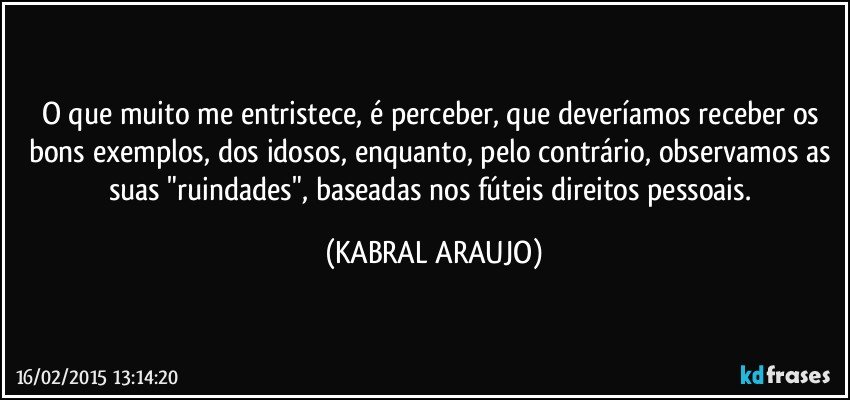 O que muito me entristece, é perceber, que deveríamos receber os bons exemplos, dos idosos, enquanto, pelo contrário, observamos as suas "ruindades", baseadas nos fúteis direitos pessoais. (KABRAL ARAUJO)