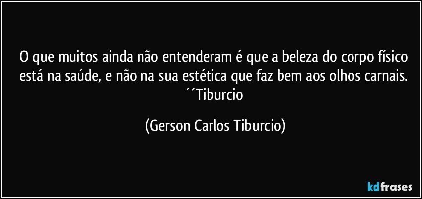 O que muitos ainda não entenderam é que a beleza do corpo físico está na saúde, e não na sua estética que faz bem aos olhos carnais. ´´Tiburcio (Gerson Carlos Tiburcio)