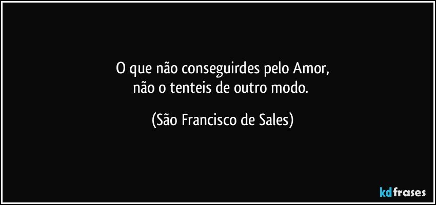 O que não conseguirdes pelo Amor,
não o tenteis de outro modo. (São Francisco de Sales)