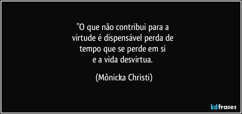 "O que não contribui para a 
virtude é dispensável perda de 
tempo que se perde em si 
e a vida desvirtua. (Mônicka Christi)