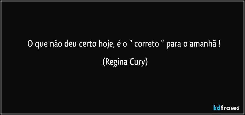 o que não deu certo hoje,  é o " correto "  para o  amanhã ! (Regina Cury)