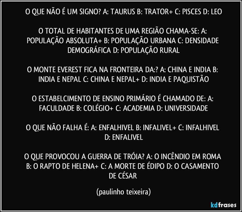 O QUE NÃO É UM SIGNO? A: TAURUS  B: TRATOR+  C: PISCES  D: LEO

O TOTAL DE HABITANTES DE UMA REGIÃO CHAMA-SE: A: POPULAÇÃO ABSOLUTA+  B: POPULAÇÃO URBANA  C: DENSIDADE DEMOGRÁFICA  D: POPULAÇÃO RURAL

O MONTE EVEREST FICA NA FRONTEIRA DA:? A: CHINA E INDIA  B: INDIA E NEPAL  C: CHINA E NEPAL+  D: INDIA E PAQUISTÃO

O ESTABELCIMENTO DE ENSINO PRIMÁRIO É CHAMADO DE: A: FACULDADE  B: COLÉGIO+  C: ACADEMIA  D: UNIVERSIDADE

O QUE NÃO FALHA É: A: ENFALHIVEL  B: INFALIVEL+  C: INFALHIVEL  D: ENFALIVEL

O QUE PROVOCOU A GUERRA DE TRÓIA? A: O INCÊNDIO EM ROMA  B: O RAPTO DE HELENA+  C: A MORTE DE ÉDIPO  D: O CASAMENTO DE CÉSAR (paulinho teixeira)