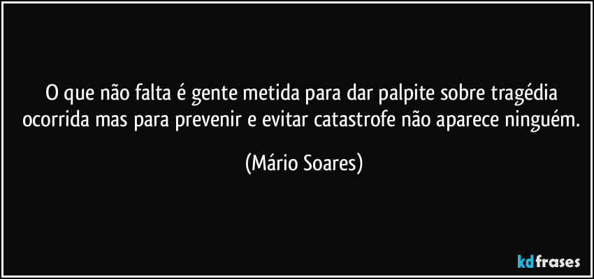 O que não falta é gente metida para dar palpite sobre tragédia ocorrida mas para prevenir e evitar catastrofe não aparece ninguém. (Mário Soares)