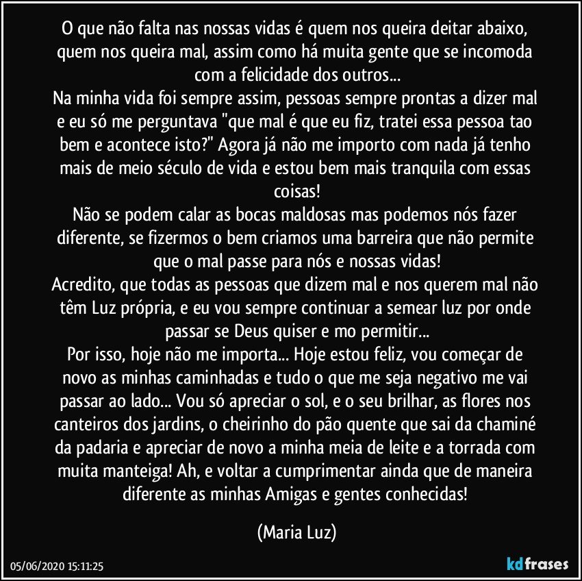 O que não falta nas nossas vidas é quem nos queira deitar abaixo, quem nos queira mal, assim como há muita gente que se incomoda com a felicidade dos outros...
Na minha vida foi sempre assim, pessoas sempre prontas a dizer mal e eu só me perguntava "que mal é que eu fiz, tratei essa pessoa tao bem e acontece isto?" Agora já não me importo com nada já tenho mais de meio século de vida e estou bem mais tranquila com essas coisas!
Não se podem calar as bocas maldosas mas podemos nós fazer diferente, se fizermos o bem criamos uma barreira que não permite que o mal passe para nós e nossas vidas!
Acredito, que todas as pessoas que dizem mal e nos querem mal não têm Luz própria, e eu vou sempre continuar a semear luz por onde passar se Deus quiser e mo permitir...
Por isso, hoje não me importa... Hoje estou feliz, vou começar de novo as minhas caminhadas e tudo o que me seja negativo me vai passar ao lado... Vou só apreciar o sol, e o seu brilhar, as flores nos canteiros dos jardins, o cheirinho do pão quente que sai da chaminé da padaria e apreciar de novo a minha meia de leite e a torrada com muita manteiga! Ah, e voltar a cumprimentar ainda que de maneira diferente as minhas Amigas e gentes conhecidas! (Maria Luz)