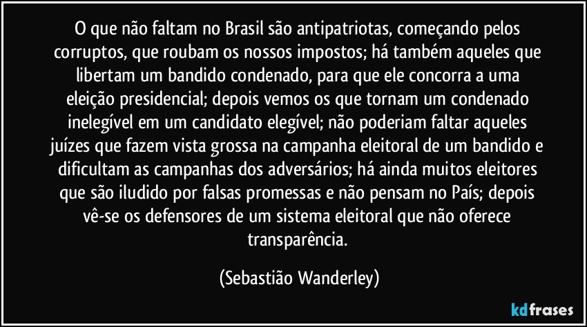 O que não faltam no Brasil são antipatriotas, começando pelos corruptos, que roubam os nossos impostos; há também aqueles que libertam um bandido condenado, para que ele concorra a uma eleição presidencial; depois vemos os que tornam um condenado inelegível em um candidato elegível; não poderiam faltar aqueles juízes que fazem vista grossa na campanha eleitoral de um bandido e dificultam as campanhas dos adversários; há ainda muitos eleitores que são iludido por falsas promessas e não pensam no País; depois vê-se os defensores de um sistema eleitoral que não oferece transparência. (Sebastião Wanderley)