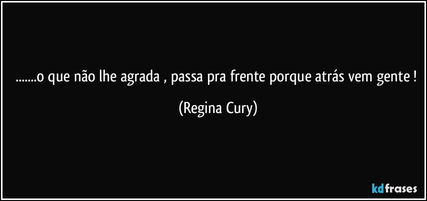 ...o que não lhe agrada , passa pra frente  porque atrás vem gente ! (Regina Cury)