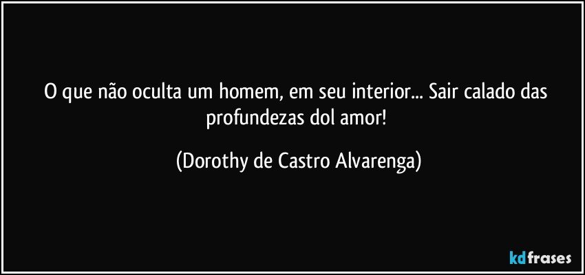 O que não oculta um homem, em seu interior... Sair calado das profundezas dol amor! (Dorothy de Castro Alvarenga)