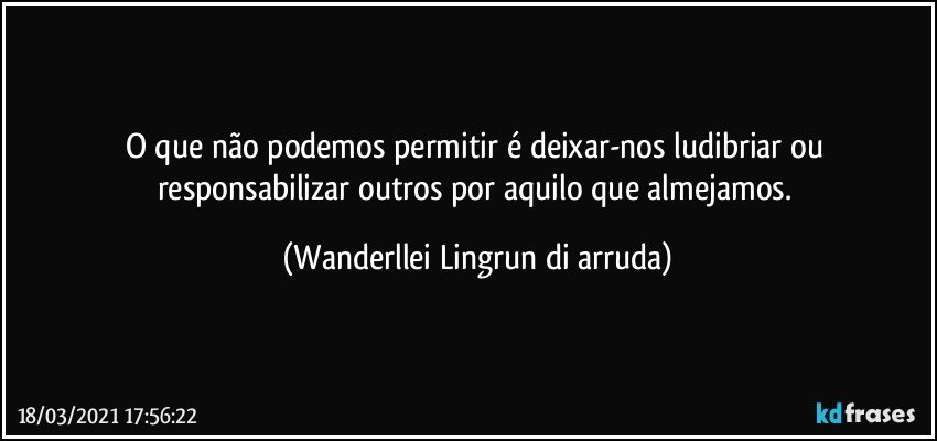 O que não podemos permitir é deixar-nos ludibriar ou responsabilizar outros por aquilo que almejamos. (Wanderllei Lingrun di arruda)