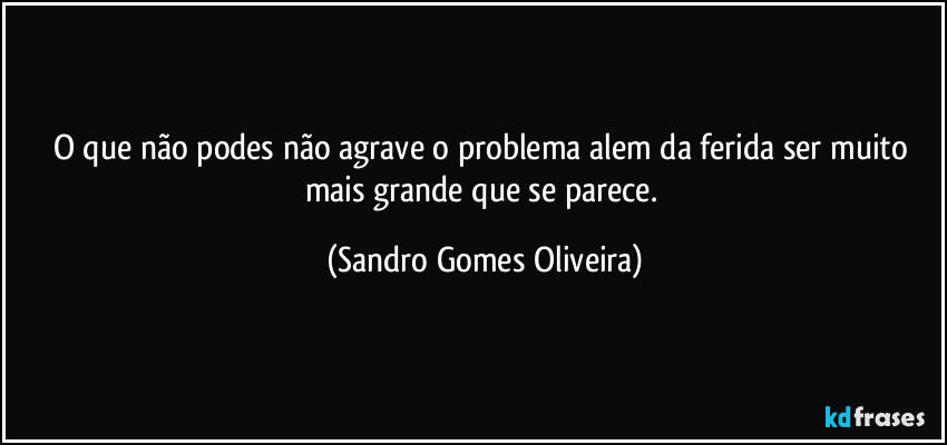 O que não podes não agrave o problema alem da ferida ser muito mais grande que se parece. (Sandro Gomes Oliveira)