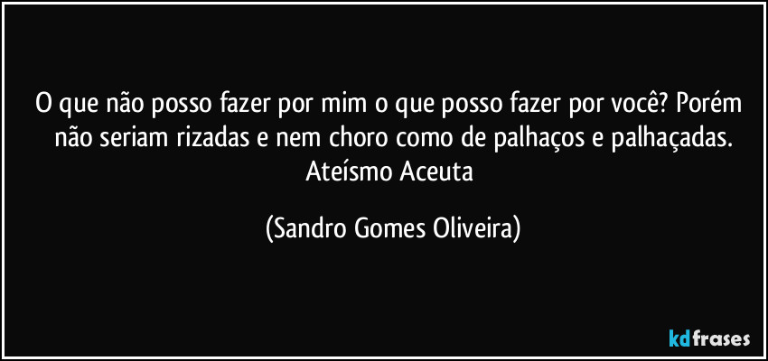 O que não posso fazer por mim o que posso fazer por você? Porém não seriam rizadas e nem choro como de palhaços e palhaçadas.
Ateísmo Aceuta (Sandro Gomes Oliveira)