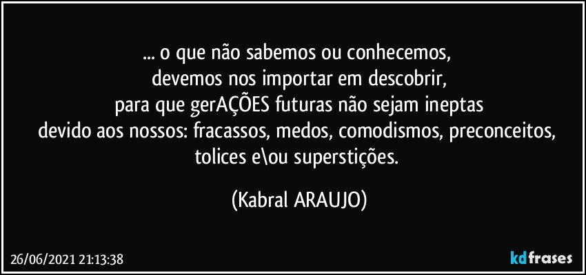 ... o que não sabemos ou conhecemos, 
devemos nos importar em descobrir,
para que gerAÇÕES futuras não sejam ineptas
devido aos nossos: fracassos, medos, comodismos, preconceitos, 
tolices e\ou superstições. (KABRAL ARAUJO)