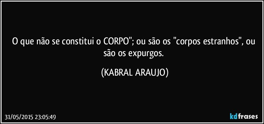 O que não se constitui o CORPO"; ou são os "corpos estranhos", ou são os expurgos. (KABRAL ARAUJO)