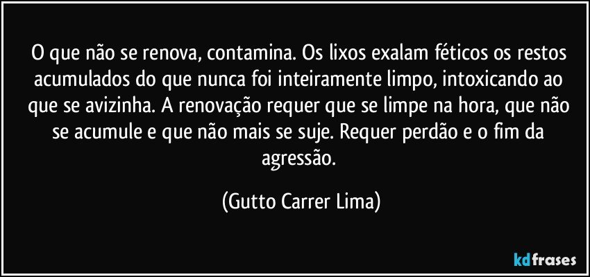 O que não se renova, contamina. Os lixos exalam féticos os restos acumulados do que nunca foi inteiramente limpo, intoxicando ao que se avizinha. A renovação requer que se limpe na hora, que não se acumule e que não mais se suje. Requer perdão e o fim da agressão. (Gutto Carrer Lima)