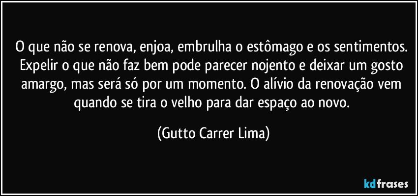 O que não se renova, enjoa, embrulha o estômago e os sentimentos. Expelir o que não faz bem pode parecer nojento e deixar um gosto amargo, mas será só por um momento. O alívio da renovação vem quando se tira o velho para dar espaço ao novo. (Gutto Carrer Lima)