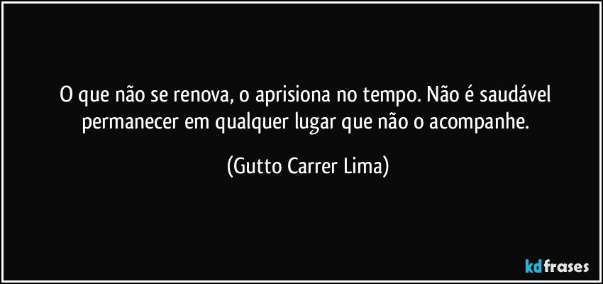 O que não se renova, o aprisiona no tempo. Não é saudável permanecer em qualquer lugar que não o acompanhe. (Gutto Carrer Lima)