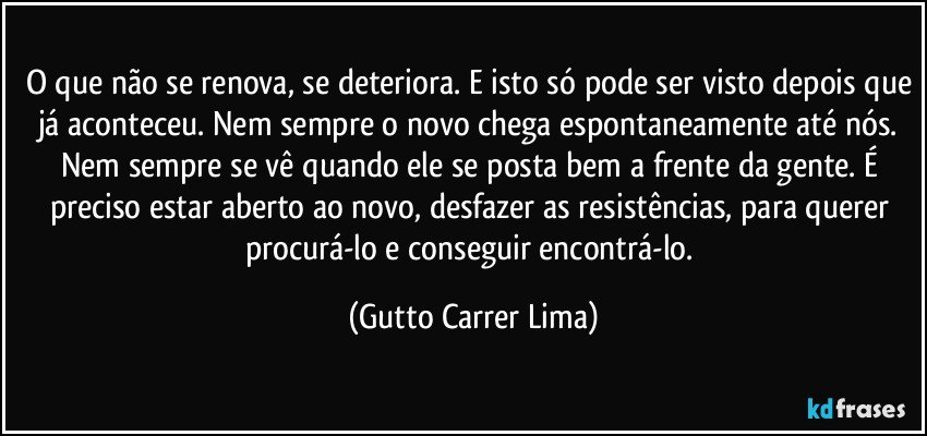 O que não se renova, se deteriora. E isto só pode ser visto depois que já aconteceu. Nem sempre o novo chega espontaneamente até nós. Nem sempre se vê quando ele se posta bem a frente da gente. É preciso estar aberto ao novo, desfazer as resistências, para querer procurá-lo e conseguir encontrá-lo. (Gutto Carrer Lima)