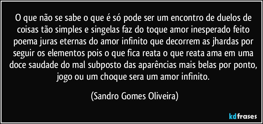 O que não se sabe o que é só pode ser um encontro de duelos de coisas tão simples e singelas faz do toque amor inesperado feito poema juras eternas do amor infinito que decorrem as jhardas por seguir os elementos pois o que fica reata o que reata ama em uma doce saudade do mal subposto das aparências mais belas por ponto, jogo ou um choque sera um amor infinito. (Sandro Gomes Oliveira)