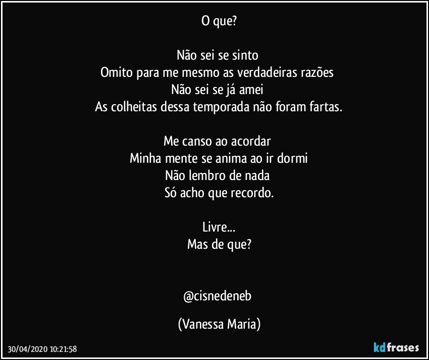 O que?

Não sei se sinto 
Omito para me mesmo as verdadeiras razões 
Não sei se já amei 
As colheitas dessa temporada não foram fartas.

Me canso ao acordar 
Minha mente se anima ao ir dormi
Não lembro de nada 
Só acho que recordo.

Livre...
Mas de que?


@cisnedeneb (Vanessa Maria)