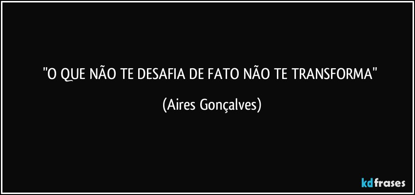 "O QUE NÃO TE DESAFIA DE FATO NÃO TE TRANSFORMA" (Aires Gonçalves)