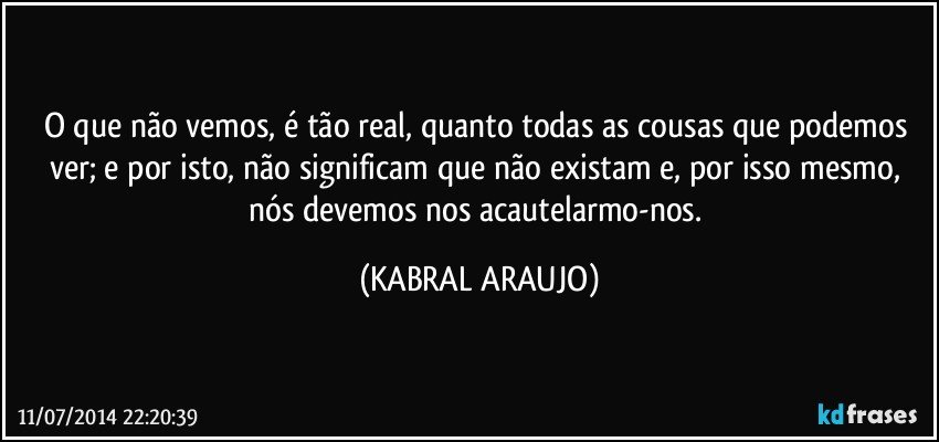 O que não vemos, é tão real, quanto todas as cousas que podemos ver; e por isto, não significam que não existam e, por isso mesmo, nós devemos nos acautelarmo-nos. (KABRAL ARAUJO)